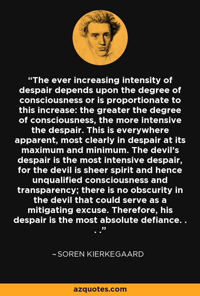 The ever increasing intensity of despair depends upon the degree of consciousness or is proportionate to this increase: the greater the degree of consciousness, the more intensive the despair. This is everywhere apparent, most clearly in despair at its maximum and minimum. The devil's despair is the most intensive despair, for the devil is sheer spirit and hence unqualified consciousness and transparency; there is no obscurity in the devil that could serve as a mitigating excuse. Therefore, his despair is the most absolute defiance. . . . - Soren Kierkegaard