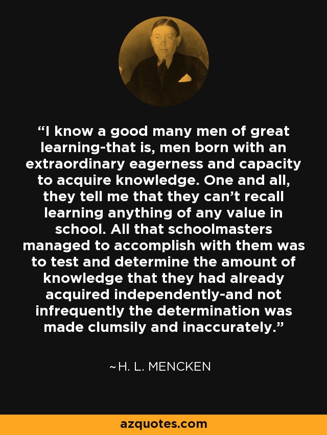 I know a good many men of great learning-that is, men born with an extraordinary eagerness and capacity to acquire knowledge. One and all, they tell me that they can't recall learning anything of any value in school. All that schoolmasters managed to accomplish with them was to test and determine the amount of knowledge that they had already acquired independently-and not infrequently the determination was made clumsily and inaccurately. - H. L. Mencken