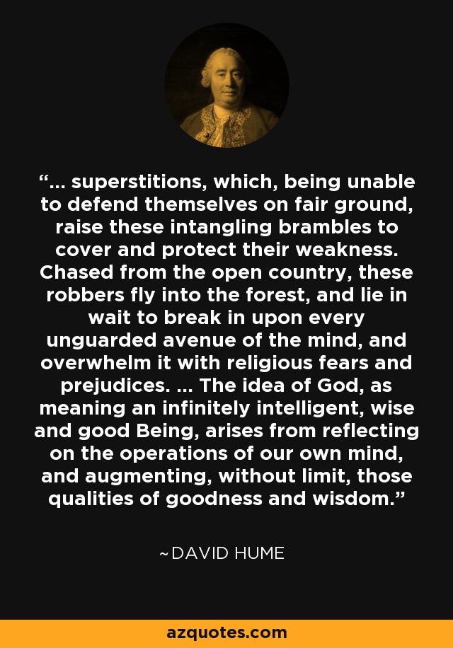 ... superstitions, which, being unable to defend themselves on fair ground, raise these intangling brambles to cover and protect their weakness. Chased from the open country, these robbers fly into the forest, and lie in wait to break in upon every unguarded avenue of the mind, and overwhelm it with religious fears and prejudices. ... The idea of God, as meaning an infinitely intelligent, wise and good Being, arises from reflecting on the operations of our own mind, and augmenting, without limit, those qualities of goodness and wisdom. - David Hume