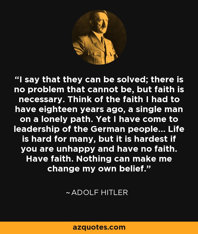 I say that they can be solved; there is no problem that cannot be, but faith is necessary. Think of the faith I had to have eighteen years ago, a single man on a lonely path. Yet I have come to leadership of the German people... Life is hard for many, but it is hardest if you are unhappy and have no faith. Have faith. Nothing can make me change my own belief. - Adolf Hitler