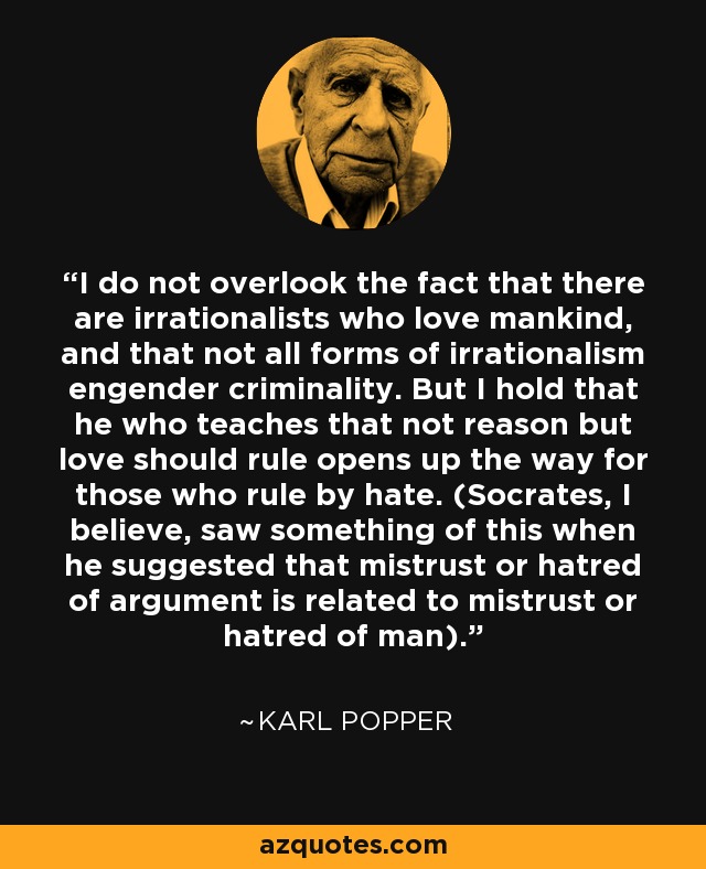 I do not overlook the fact that there are irrationalists who love mankind, and that not all forms of irrationalism engender criminality. But I hold that he who teaches that not reason but love should rule opens up the way for those who rule by hate. (Socrates, I believe, saw something of this when he suggested that mistrust or hatred of argument is related to mistrust or hatred of man). - Karl Popper