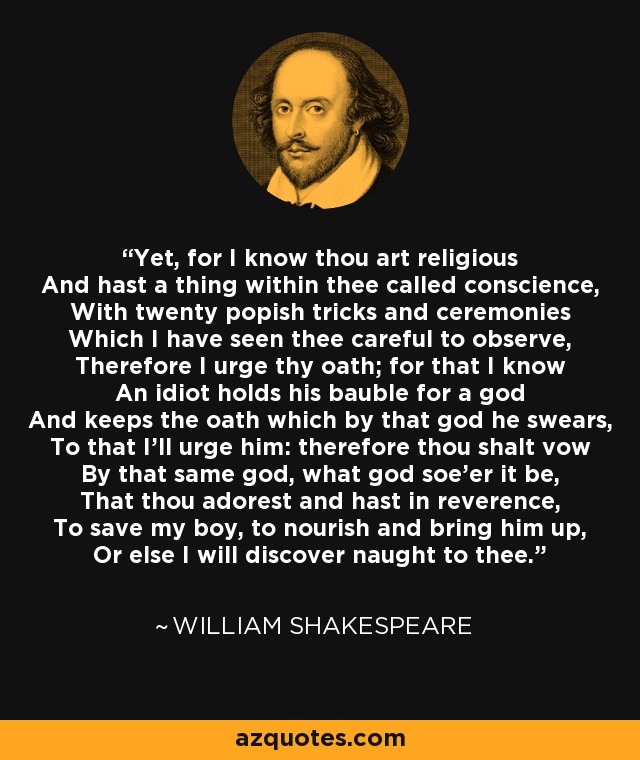 Yet, for I know thou art religious And hast a thing within thee called conscience, With twenty popish tricks and ceremonies Which I have seen thee careful to observe, Therefore I urge thy oath; for that I know An idiot holds his bauble for a god And keeps the oath which by that god he swears, To that I'll urge him: therefore thou shalt vow By that same god, what god soe'er it be, That thou adorest and hast in reverence, To save my boy, to nourish and bring him up, Or else I will discover naught to thee. - William Shakespeare
