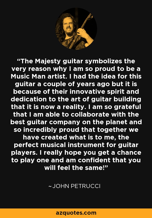 The Majesty guitar symbolizes the very reason why I am so proud to be a Music Man artist. I had the idea for this guitar a couple of years ago but it is because of their innovative spirit and dedication to the art of guitar building that it is now a reality. I am so grateful that I am able to collaborate with the best guitar company on the planet and so incredibly proud that together we have created what is to me, the perfect musical instrument for guitar players. I really hope you get a chance to play one and am confident that you will feel the same! - John Petrucci