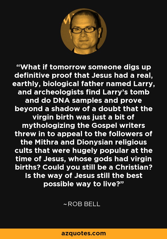 What if tomorrow someone digs up definitive proof that Jesus had a real, earthly, biological father named Larry, and archeologists find Larry's tomb and do DNA samples and prove beyond a shadow of a doubt that the virgin birth was just a bit of mythologizing the Gospel writers threw in to appeal to the followers of the Mithra and Dionysian religious cults that were hugely popular at the time of Jesus, whose gods had virgin births? Could you still be a Christian? Is the way of Jesus still the best possible way to live? - Rob Bell