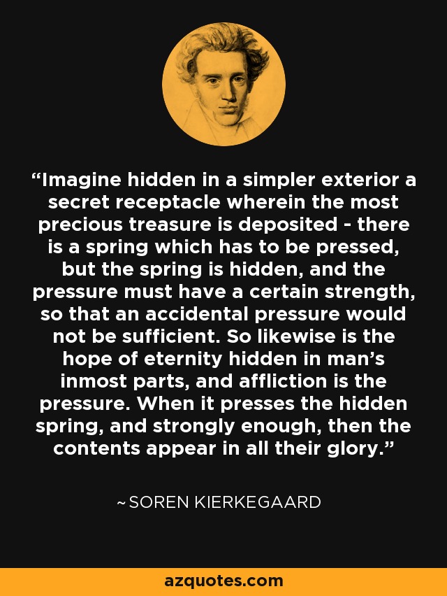 Imagine hidden in a simpler exterior a secret receptacle wherein the most precious treasure is deposited - there is a spring which has to be pressed, but the spring is hidden, and the pressure must have a certain strength, so that an accidental pressure would not be sufficient. So likewise is the hope of eternity hidden in man's inmost parts, and affliction is the pressure. When it presses the hidden spring, and strongly enough, then the contents appear in all their glory. - Soren Kierkegaard