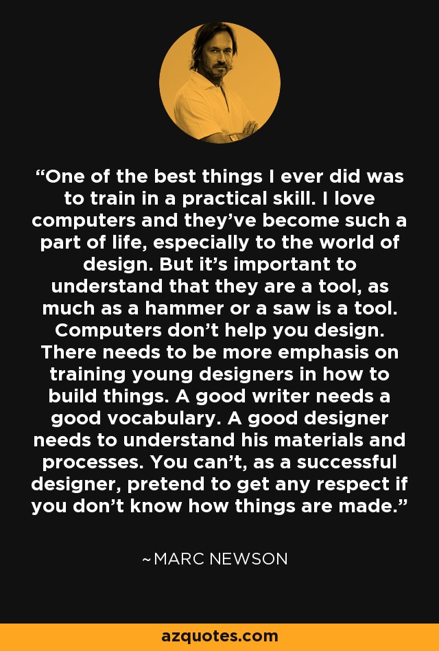 One of the best things I ever did was to train in a practical skill. I love computers and they've become such a part of life, especially to the world of design. But it's important to understand that they are a tool, as much as a hammer or a saw is a tool. Computers don't help you design. There needs to be more emphasis on training young designers in how to build things. A good writer needs a good vocabulary. A good designer needs to understand his materials and processes. You can't, as a successful designer, pretend to get any respect if you don't know how things are made. - Marc Newson