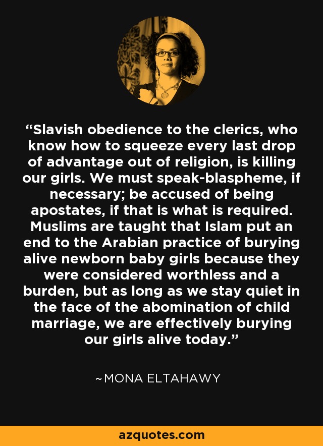 Slavish obedience to the clerics, who know how to squeeze every last drop of advantage out of religion, is killing our girls. We must speak-blaspheme, if necessary; be accused of being apostates, if that is what is required. Muslims are taught that Islam put an end to the Arabian practice of burying alive newborn baby girls because they were considered worthless and a burden, but as long as we stay quiet in the face of the abomination of child marriage, we are effectively burying our girls alive today. - Mona Eltahawy