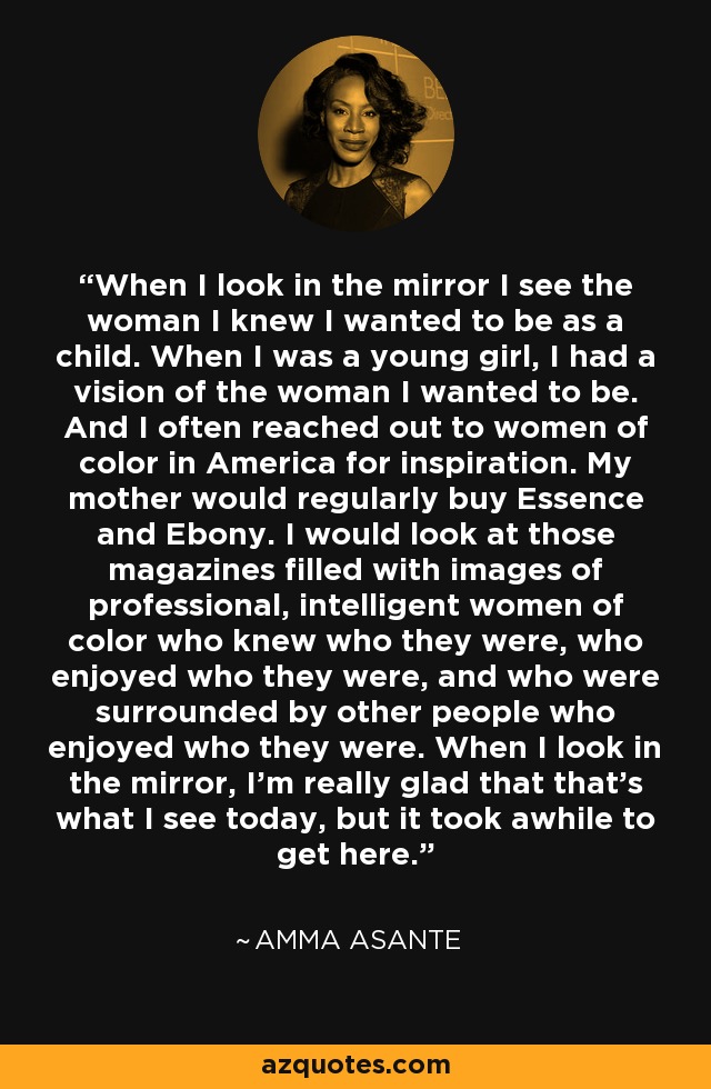 When I look in the mirror I see the woman I knew I wanted to be as a child. When I was a young girl, I had a vision of the woman I wanted to be. And I often reached out to women of color in America for inspiration. My mother would regularly buy Essence and Ebony. I would look at those magazines filled with images of professional, intelligent women of color who knew who they were, who enjoyed who they were, and who were surrounded by other people who enjoyed who they were. When I look in the mirror, I'm really glad that that's what I see today, but it took awhile to get here. - Amma Asante