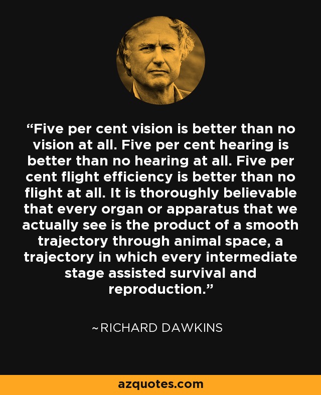 Five per cent vision is better than no vision at all. Five per cent hearing is better than no hearing at all. Five per cent flight efficiency is better than no flight at all. It is thoroughly believable that every organ or apparatus that we actually see is the product of a smooth trajectory through animal space, a trajectory in which every intermediate stage assisted survival and reproduction. - Richard Dawkins