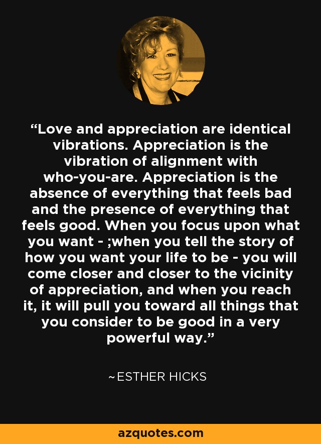 Love and appreciation are identical vibrations. Appreciation is the vibration of alignment with who-you-are. Appreciation is the absence of everything that feels bad and the presence of everything that feels good. When you focus upon what you want - ;when you tell the story of how you want your life to be - you will come closer and closer to the vicinity of appreciation, and when you reach it, it will pull you toward all things that you consider to be good in a very powerful way. - Esther Hicks
