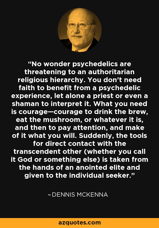 No wonder psychedelics are threatening to an authoritarian religious hierarchy. You don’t need faith to benefit from a psychedelic experience, let alone a priest or even a shaman to interpret it. What you need is courage—courage to drink the brew, eat the mushroom, or whatever it is, and then to pay attention, and make of it what you will. Suddenly, the tools for direct contact with the transcendent other (whether you call it God or something else) is taken from the hands of an anointed elite and given to the individual seeker. - Dennis McKenna