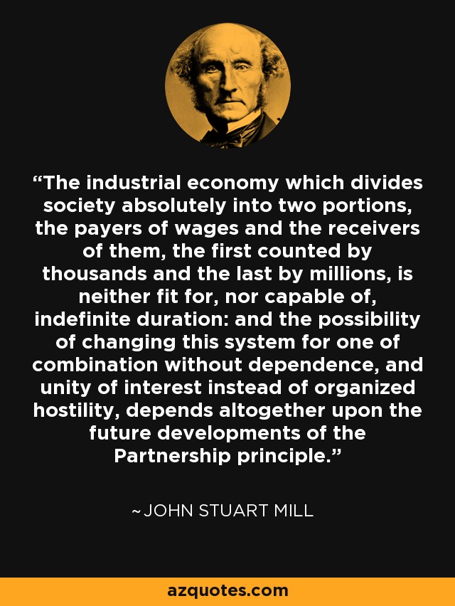 The industrial economy which divides society absolutely into two portions, the payers of wages and the receivers of them, the first counted by thousands and the last by millions, is neither fit for, nor capable of, indefinite duration: and the possibility of changing this system for one of combination without dependence, and unity of interest instead of organized hostility, depends altogether upon the future developments of the Partnership principle. - John Stuart Mill