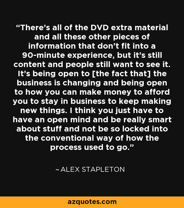 There's all of the DVD extra material and all these other pieces of information that don't fit into a 90-minute experience, but it's still content and people still want to see it. It's being open to [the fact that] the business is changing and being open to how you can make money to afford you to stay in business to keep making new things. I think you just have to have an open mind and be really smart about stuff and not be so locked into the conventional way of how the process used to go. - Alex Stapleton