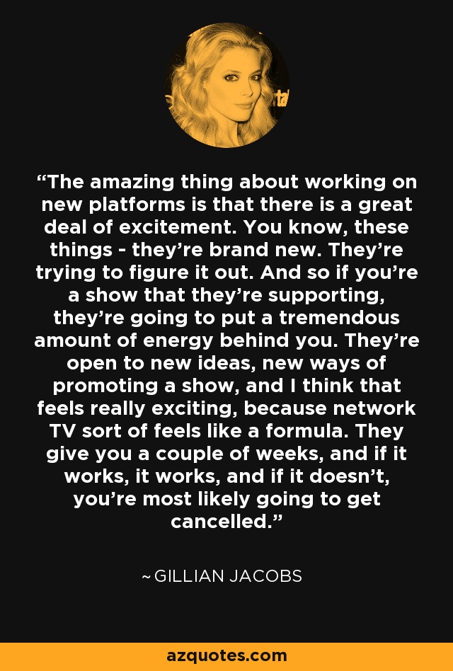 The amazing thing about working on new platforms is that there is a great deal of excitement. You know, these things - they're brand new. They're trying to figure it out. And so if you're a show that they're supporting, they're going to put a tremendous amount of energy behind you. They're open to new ideas, new ways of promoting a show, and I think that feels really exciting, because network TV sort of feels like a formula. They give you a couple of weeks, and if it works, it works, and if it doesn't, you're most likely going to get cancelled. - Gillian Jacobs