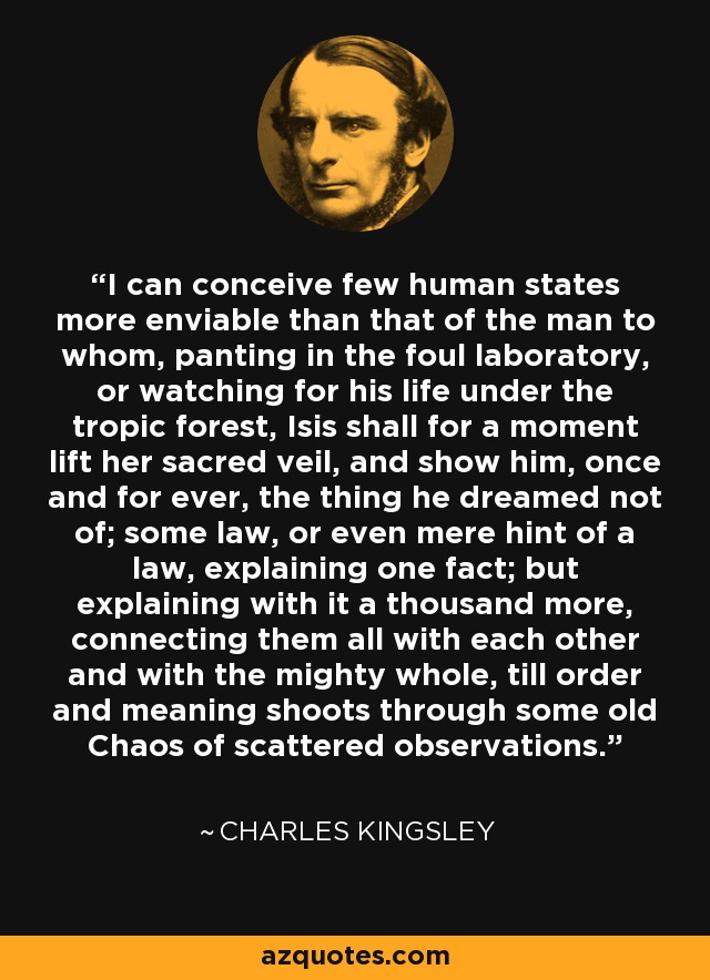 I can conceive few human states more enviable than that of the man to whom, panting in the foul laboratory, or watching for his life under the tropic forest, Isis shall for a moment lift her sacred veil, and show him, once and for ever, the thing he dreamed not of; some law, or even mere hint of a law, explaining one fact; but explaining with it a thousand more, connecting them all with each other and with the mighty whole, till order and meaning shoots through some old Chaos of scattered observations. - Charles Kingsley