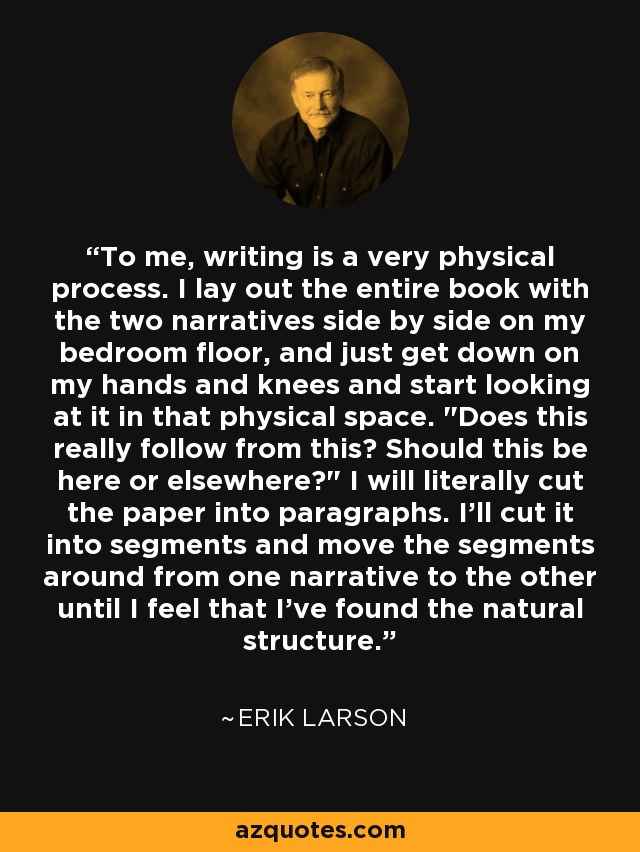 To me, writing is a very physical process. I lay out the entire book with the two narratives side by side on my bedroom floor, and just get down on my hands and knees and start looking at it in that physical space. 