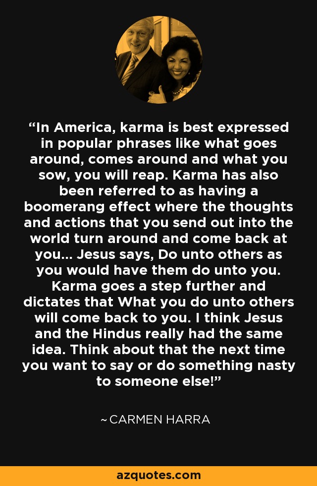 In America, karma is best expressed in popular phrases like what goes around, comes around and what you sow, you will reap. Karma has also been referred to as having a boomerang effect where the thoughts and actions that you send out into the world turn around and come back at you... Jesus says, Do unto others as you would have them do unto you. Karma goes a step further and dictates that What you do unto others will come back to you. I think Jesus and the Hindus really had the same idea. Think about that the next time you want to say or do something nasty to someone else! - Carmen Harra