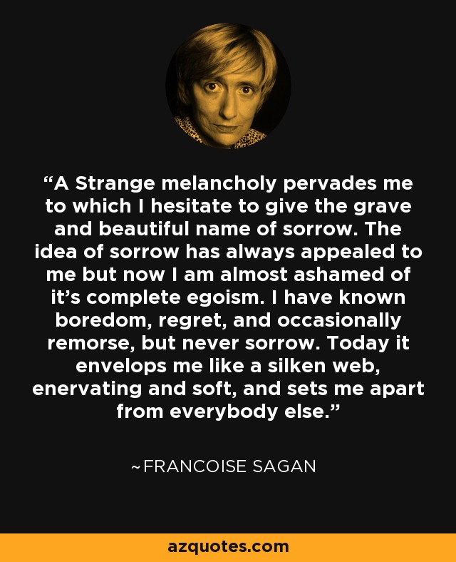 A Strange melancholy pervades me to which I hesitate to give the grave and beautiful name of sorrow. The idea of sorrow has always appealed to me but now I am almost ashamed of it's complete egoism. I have known boredom, regret, and occasionally remorse, but never sorrow. Today it envelops me like a silken web, enervating and soft, and sets me apart from everybody else. - Francoise Sagan