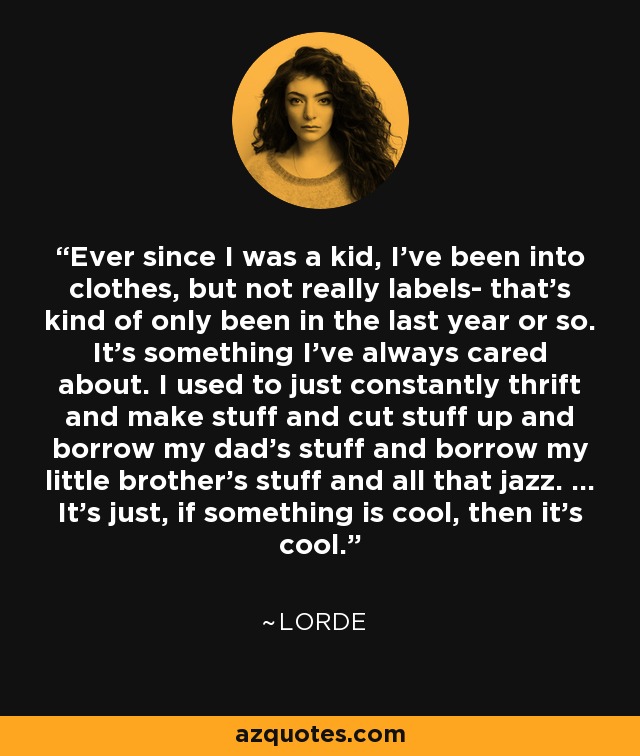 Ever since I was a kid, I've been into clothes, but not really labels- that's kind of only been in the last year or so. It's something I've always cared about. I used to just constantly thrift and make stuff and cut stuff up and borrow my dad's stuff and borrow my little brother's stuff and all that jazz. ... It's just, if something is cool, then it's cool. - Lorde