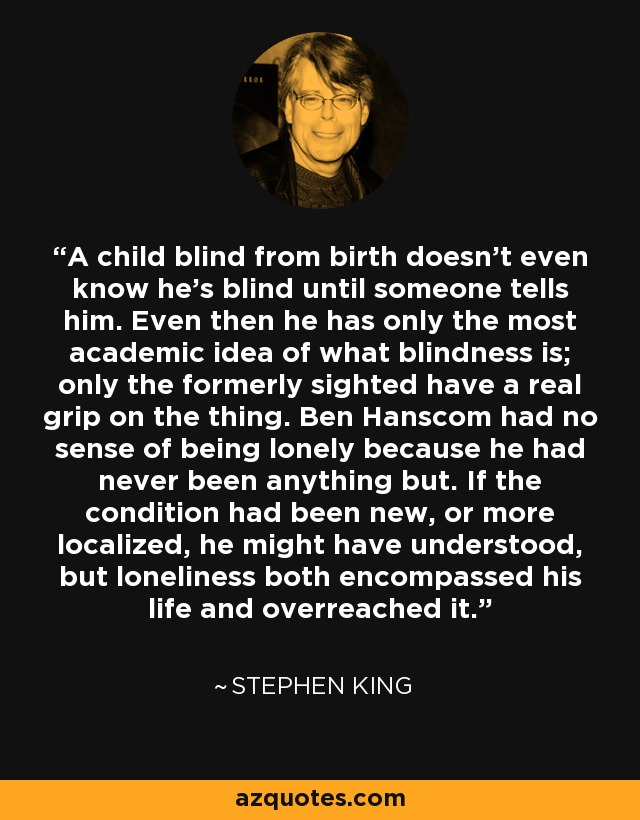 A child blind from birth doesn't even know he's blind until someone tells him. Even then he has only the most academic idea of what blindness is; only the formerly sighted have a real grip on the thing. Ben Hanscom had no sense of being lonely because he had never been anything but. If the condition had been new, or more localized, he might have understood, but loneliness both encompassed his life and overreached it. - Stephen King