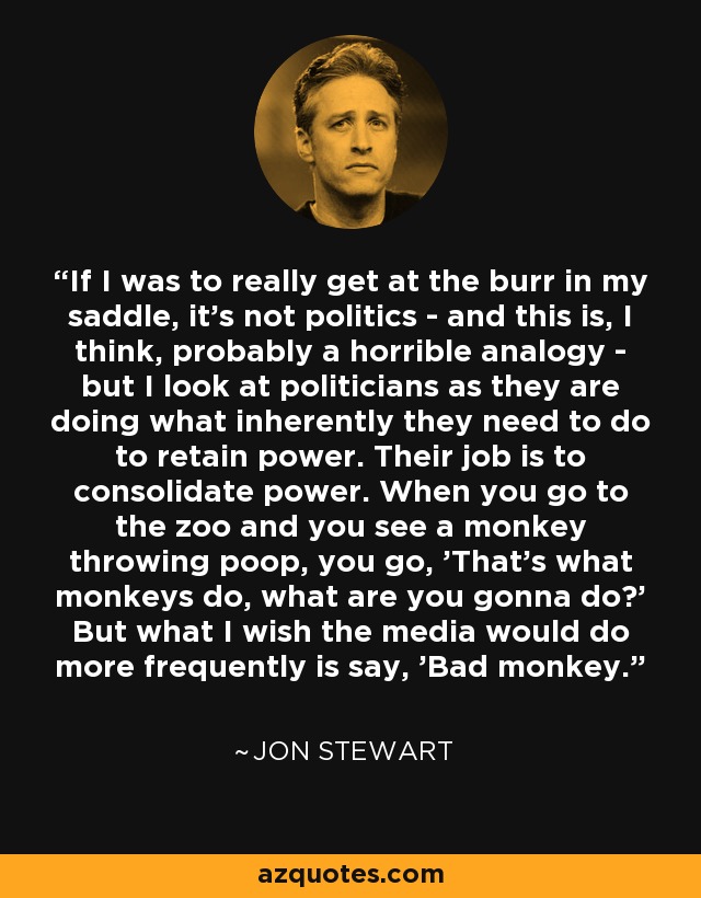 If I was to really get at the burr in my saddle, it's not politics - and this is, I think, probably a horrible analogy - but I look at politicians as they are doing what inherently they need to do to retain power. Their job is to consolidate power. When you go to the zoo and you see a monkey throwing poop, you go, 'That's what monkeys do, what are you gonna do?' But what I wish the media would do more frequently is say, 'Bad monkey.' - Jon Stewart