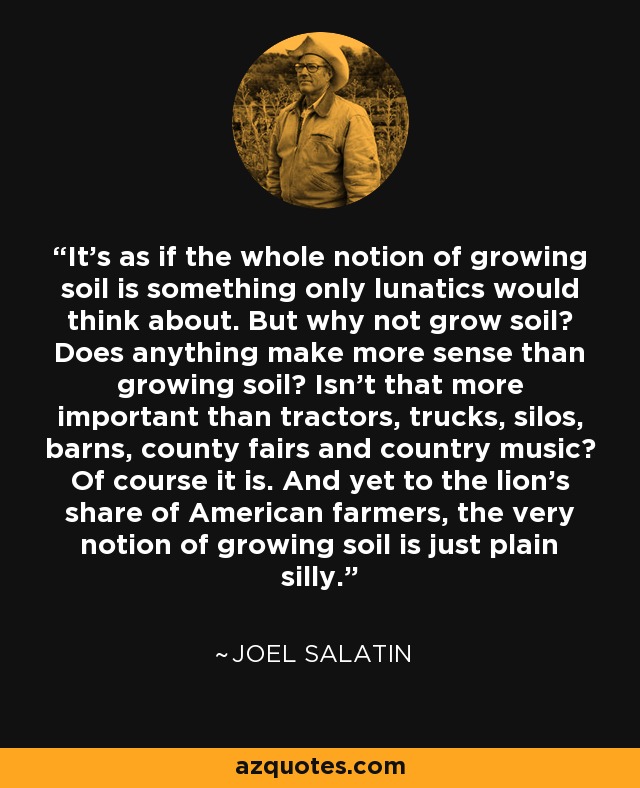 It's as if the whole notion of growing soil is something only lunatics would think about. But why not grow soil? Does anything make more sense than growing soil? Isn't that more important than tractors, trucks, silos, barns, county fairs and country music? Of course it is. And yet to the lion's share of American farmers, the very notion of growing soil is just plain silly. - Joel Salatin
