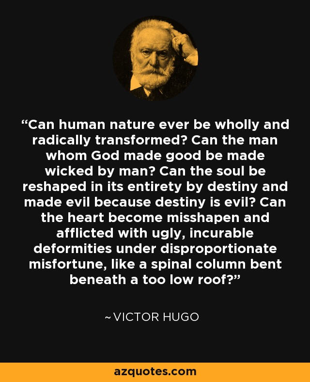 Can human nature ever be wholly and radically transformed? Can the man whom God made good be made wicked by man? Can the soul be reshaped in its entirety by destiny and made evil because destiny is evil? Can the heart become misshapen and afflicted with ugly, incurable deformities under disproportionate misfortune, like a spinal column bent beneath a too low roof? - Victor Hugo