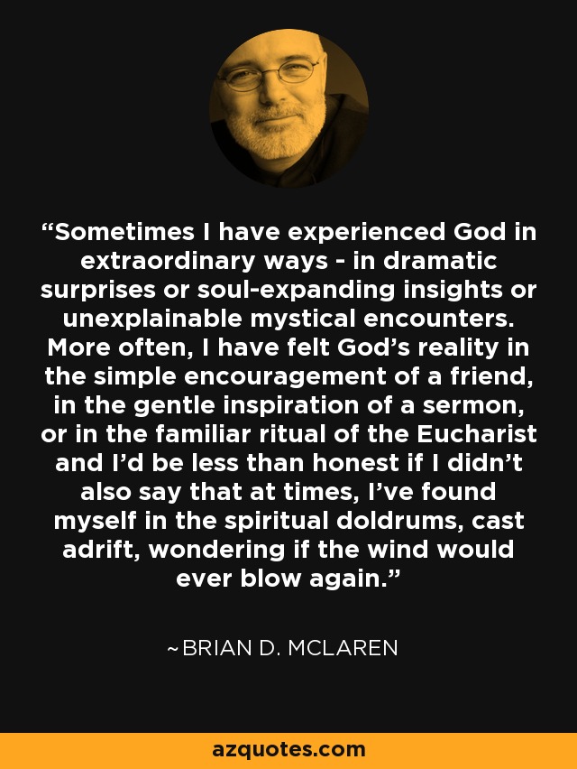 Sometimes I have experienced God in extraordinary ways - in dramatic surprises or soul-expanding insights or unexplainable mystical encounters. More often, I have felt God's reality in the simple encouragement of a friend, in the gentle inspiration of a sermon, or in the familiar ritual of the Eucharist and I'd be less than honest if I didn't also say that at times, I've found myself in the spiritual doldrums, cast adrift, wondering if the wind would ever blow again. - Brian D. McLaren