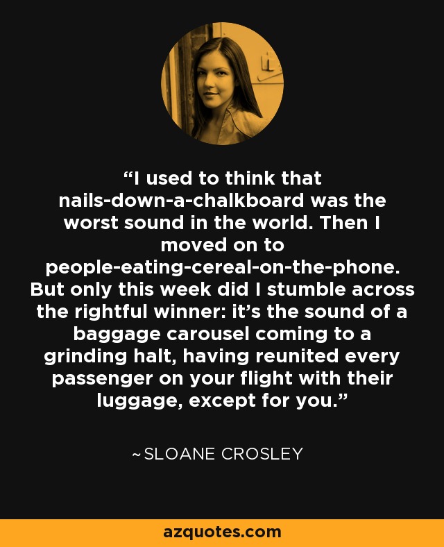 I used to think that nails-down-a-chalkboard was the worst sound in the world. Then I moved on to people-eating-cereal-on-the-phone. But only this week did I stumble across the rightful winner: it's the sound of a baggage carousel coming to a grinding halt, having reunited every passenger on your flight with their luggage, except for you. - Sloane Crosley