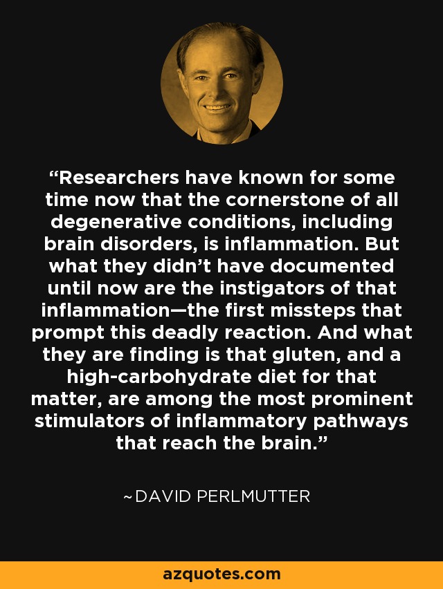 Researchers have known for some time now that the cornerstone of all degenerative conditions, including brain disorders, is inflammation. But what they didn’t have documented until now are the instigators of that inflammation—the first missteps that prompt this deadly reaction. And what they are finding is that gluten, and a high-carbohydrate diet for that matter, are among the most prominent stimulators of inflammatory pathways that reach the brain. - David Perlmutter