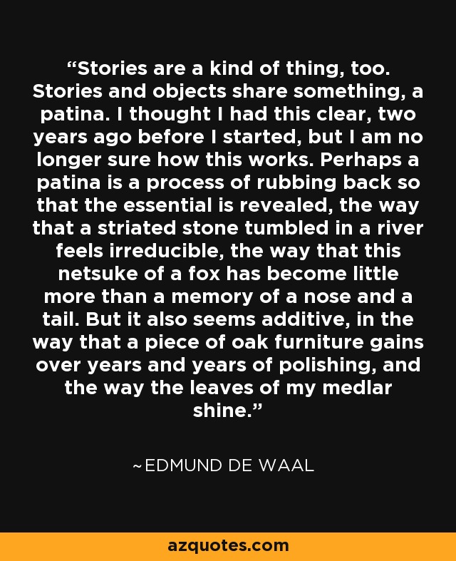 Stories are a kind of thing, too. Stories and objects share something, a patina. I thought I had this clear, two years ago before I started, but I am no longer sure how this works. Perhaps a patina is a process of rubbing back so that the essential is revealed, the way that a striated stone tumbled in a river feels irreducible, the way that this netsuke of a fox has become little more than a memory of a nose and a tail. But it also seems additive, in the way that a piece of oak furniture gains over years and years of polishing, and the way the leaves of my medlar shine. - Edmund de Waal