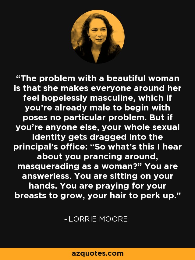 The problem with a beautiful woman is that she makes everyone around her feel hopelessly masculine, which if you’re already male to begin with poses no particular problem. But if you’re anyone else, your whole sexual identity gets dragged into the principal’s office: “So what’s this I hear about you prancing around, masquerading as a woman?” You are answerless. You are sitting on your hands. You are praying for your breasts to grow, your hair to perk up. - Lorrie Moore