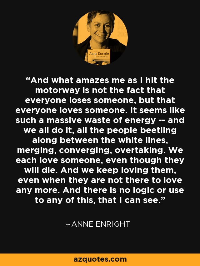 And what amazes me as I hit the motorway is not the fact that everyone loses someone, but that everyone loves someone. It seems like such a massive waste of energy -- and we all do it, all the people beetling along between the white lines, merging, converging, overtaking. We each love someone, even though they will die. And we keep loving them, even when they are not there to love any more. And there is no logic or use to any of this, that I can see. - Anne Enright