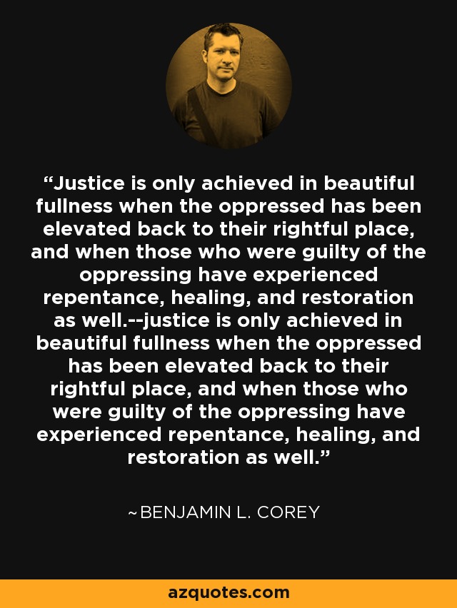 Justice is only achieved in beautiful fullness when the oppressed has been elevated back to their rightful place, and when those who were guilty of the oppressing have experienced repentance, healing, and restoration as well.--justice is only achieved in beautiful fullness when the oppressed has been elevated back to their rightful place, and when those who were guilty of the oppressing have experienced repentance, healing, and restoration as well. - Benjamin L. Corey