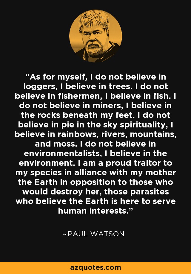 As for myself, I do not believe in loggers, I believe in trees. I do not believe in fishermen, I believe in fish. I do not believe in miners, I believe in the rocks beneath my feet. I do not believe in pie in the sky spirituality, I believe in rainbows, rivers, mountains, and moss. I do not believe in environmentalists, I believe in the environment. I am a proud traitor to my species in alliance with my mother the Earth in opposition to those who would destroy her, those parasites who believe the Earth is here to serve human interests. - Paul Watson