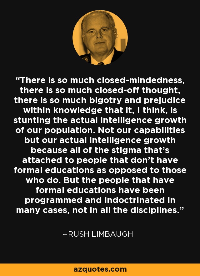 There is so much closed-mindedness, there is so much closed-off thought, there is so much bigotry and prejudice within knowledge that it, I think, is stunting the actual intelligence growth of our population. Not our capabilities but our actual intelligence growth because all of the stigma that's attached to people that don't have formal educations as opposed to those who do. But the people that have formal educations have been programmed and indoctrinated in many cases, not in all the disciplines. - Rush Limbaugh