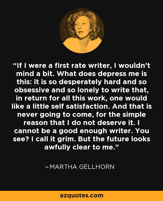 If I were a first rate writer, I wouldn't mind a bit. What does depress me is this: it is so desperately hard and so obsessive and so lonely to write that, in return for all this work, one would like a little self satisfaction. And that is never going to come, for the simple reason that I do not deserve it. I cannot be a good enough writer. You see? I call it grim. But the future looks awfully clear to me. - Martha Gellhorn