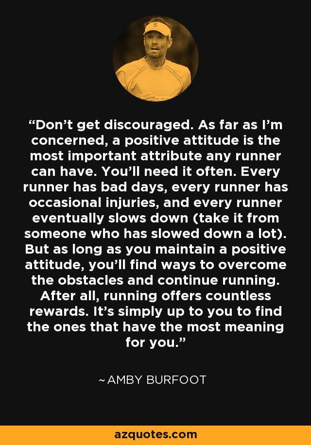 Don't get discouraged. As far as I'm concerned, a positive attitude is the most important attribute any runner can have. You'll need it often. Every runner has bad days, every runner has occasional injuries, and every runner eventually slows down (take it from someone who has slowed down a lot). But as long as you maintain a positive attitude, you'll find ways to overcome the obstacles and continue running. After all, running offers countless rewards. It's simply up to you to find the ones that have the most meaning for you. - Amby Burfoot