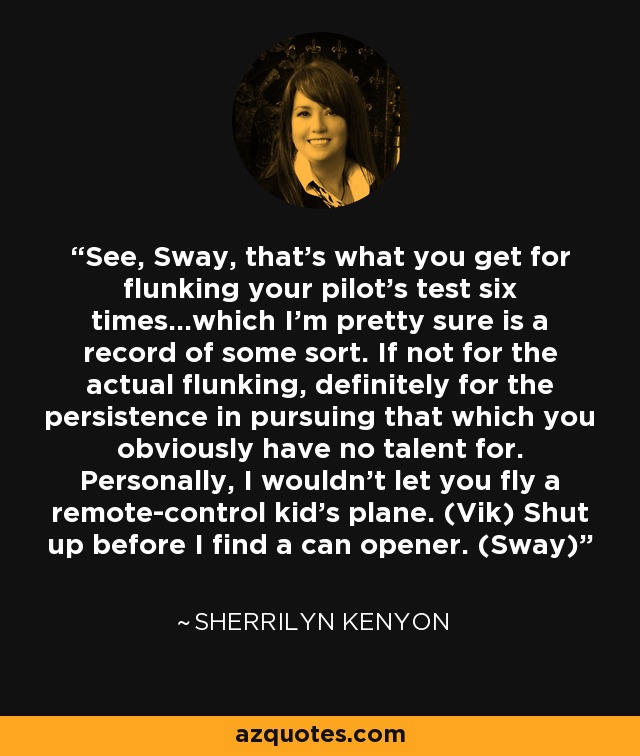 See, Sway, that’s what you get for flunking your pilot’s test six times…which I’m pretty sure is a record of some sort. If not for the actual flunking, definitely for the persistence in pursuing that which you obviously have no talent for. Personally, I wouldn’t let you fly a remote-control kid’s plane. (Vik) Shut up before I find a can opener. (Sway) - Sherrilyn Kenyon