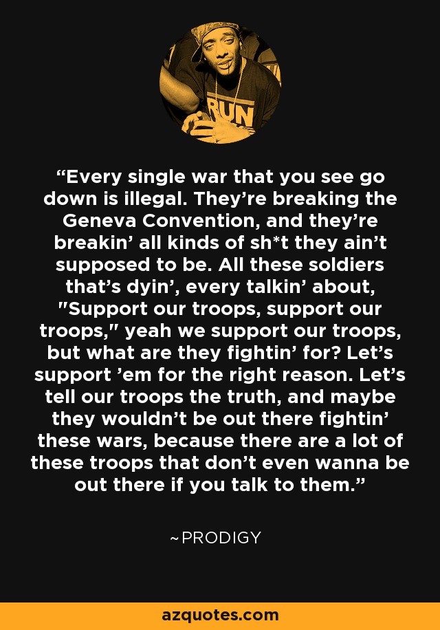 Every single war that you see go down is illegal. They're breaking the Geneva Convention, and they're breakin' all kinds of sh*t they ain't supposed to be. All these soldiers that's dyin', every talkin' about, 