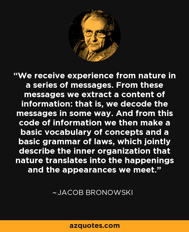 We receive experience from nature in a series of messages. From these messages we extract a content of information: that is, we decode the messages in some way. And from this code of information we then make a basic vocabulary of concepts and a basic grammar of laws, which jointly describe the inner organization that nature translates into the happenings and the appearances we meet. - Jacob Bronowski