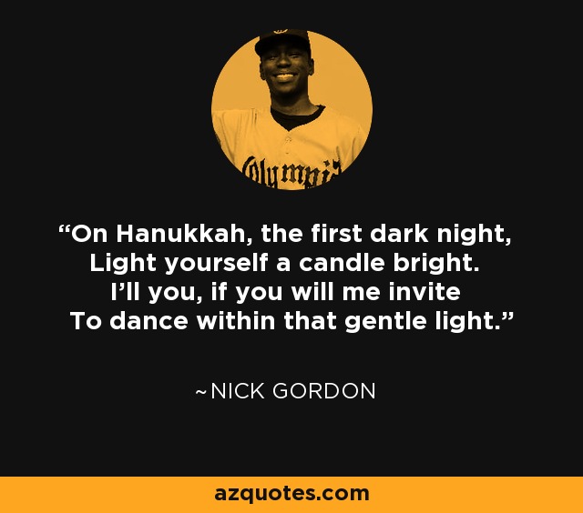 On Hanukkah, the first dark night, Light yourself a candle bright. I'll you, if you will me invite To dance within that gentle light. - Nick Gordon