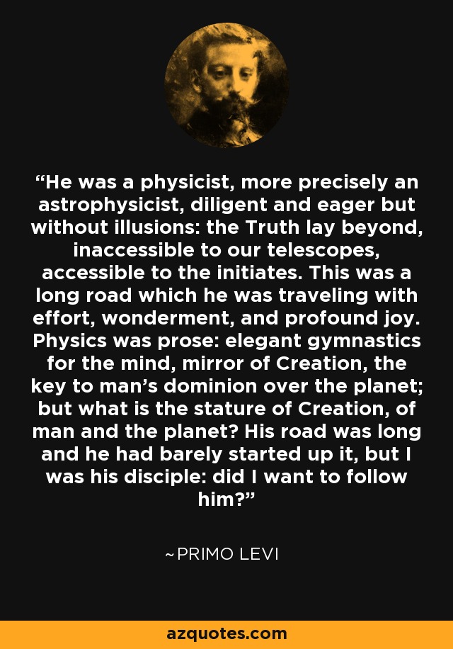 He was a physicist, more precisely an astrophysicist, diligent and eager but without illusions: the Truth lay beyond, inaccessible to our telescopes, accessible to the initiates. This was a long road which he was traveling with effort, wonderment, and profound joy. Physics was prose: elegant gymnastics for the mind, mirror of Creation, the key to man's dominion over the planet; but what is the stature of Creation, of man and the planet? His road was long and he had barely started up it, but I was his disciple: did I want to follow him? - Primo Levi