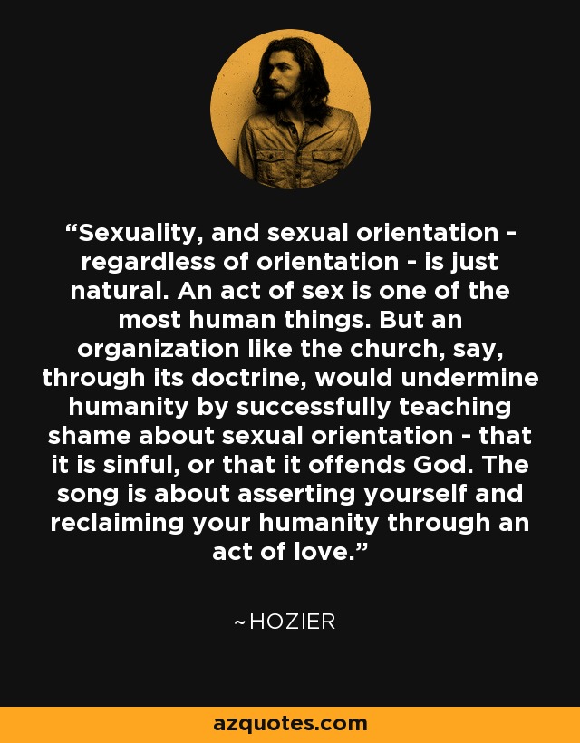 Sexuality, and sexual orientation - regardless of orientation - is just natural. An act of sex is one of the most human things. But an organization like the church, say, through its doctrine, would undermine humanity by successfully teaching shame about sexual orientation - that it is sinful, or that it offends God. The song is about asserting yourself and reclaiming your humanity through an act of love. - Hozier