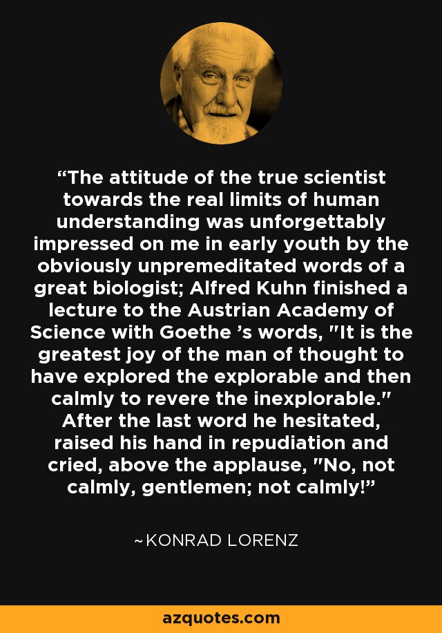 The attitude of the true scientist towards the real limits of human understanding was unforgettably impressed on me in early youth by the obviously unpremeditated words of a great biologist; Alfred Kuhn finished a lecture to the Austrian Academy of Science with Goethe 's words, 