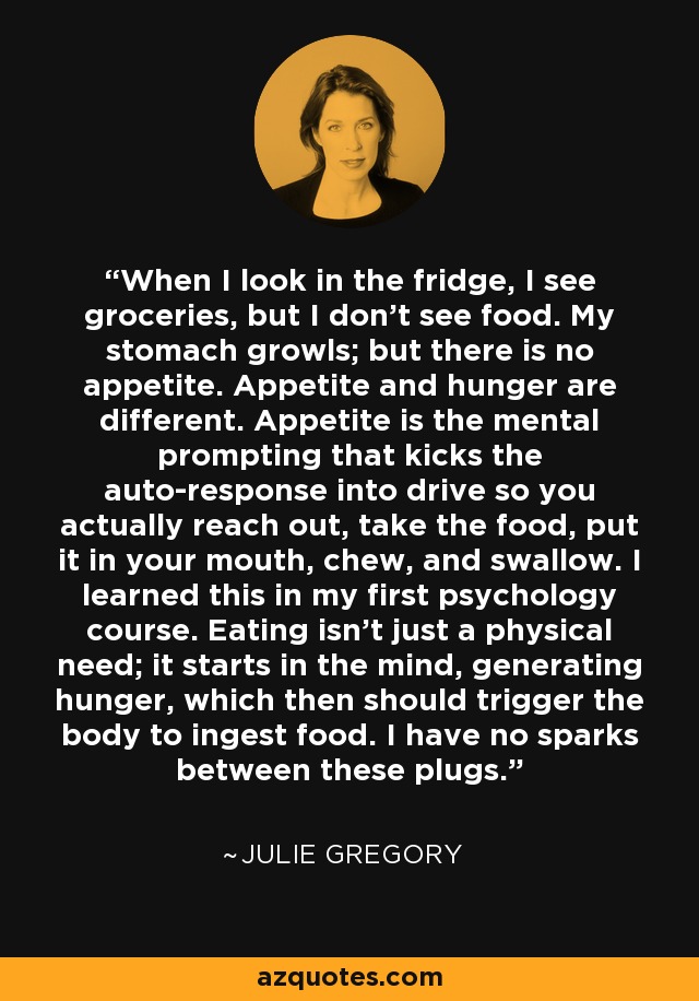 When I look in the fridge, I see groceries, but I don't see food. My stomach growls; but there is no appetite. Appetite and hunger are different. Appetite is the mental prompting that kicks the auto-response into drive so you actually reach out, take the food, put it in your mouth, chew, and swallow. I learned this in my first psychology course. Eating isn't just a physical need; it starts in the mind, generating hunger, which then should trigger the body to ingest food. I have no sparks between these plugs. - Julie Gregory