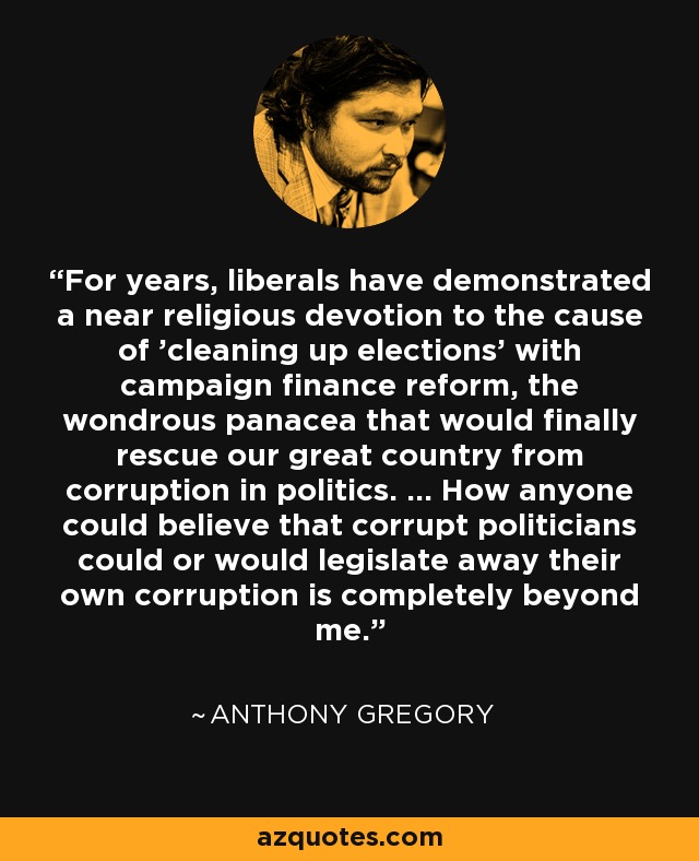 For years, liberals have demonstrated a near religious devotion to the cause of 'cleaning up elections' with campaign finance reform, the wondrous panacea that would finally rescue our great country from corruption in politics. ... How anyone could believe that corrupt politicians could or would legislate away their own corruption is completely beyond me. - Anthony Gregory