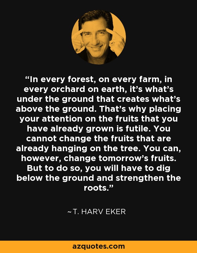 In every forest, on every farm, in every orchard on earth, it's what's under the ground that creates what's above the ground. That's why placing your attention on the fruits that you have already grown is futile. You cannot change the fruits that are already hanging on the tree. You can, however, change tomorrow's fruits. But to do so, you will have to dig below the ground and strengthen the roots. - T. Harv Eker In every forest, on every farm, in every orchard on earth, it's what's under the ground that creates what's above the ground. That's why placing your attention on the fruits that you have already grown is futile. You cannot change the fruits that are already hanging on the tree. You can, however, change tomorrow's fruits. But to do so, you will have to dig below the ground and strengthen the roots. - T. Harv Eker
