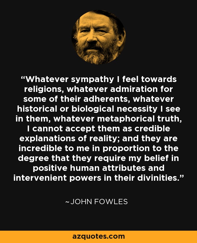 Whatever sympathy I feel towards religions, whatever admiration for some of their adherents, whatever historical or biological necessity I see in them, whatever metaphorical truth, I cannot accept them as credible explanations of reality; and they are incredible to me in proportion to the degree that they require my belief in positive human attributes and intervenient powers in their divinities. - John Fowles
