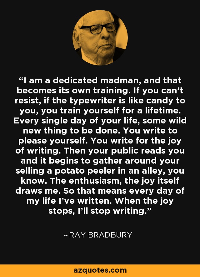 I am a dedicated madman, and that becomes its own training. If you can't resist, if the typewriter is like candy to you, you train yourself for a lifetime. Every single day of your life, some wild new thing to be done. You write to please yourself. You write for the joy of writing. Then your public reads you and it begins to gather around your selling a potato peeler in an alley, you know. The enthusiasm, the joy itself draws me. So that means every day of my life I've written. When the joy stops, I'll stop writing. - Ray Bradbury